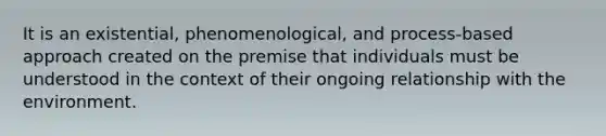 It is an existential, phenomenological, and process-based approach created on the premise that individuals must be understood in the context of their ongoing relationship with the environment.