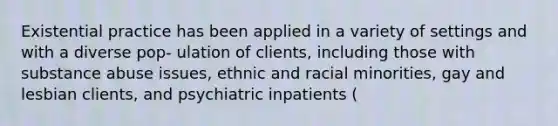 Existential practice has been applied in a variety of settings and with a diverse pop- ulation of clients, including those with substance abuse issues, ethnic and racial minorities, gay and lesbian clients, and psychiatric inpatients (