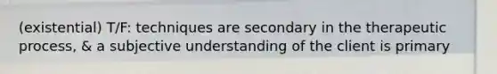 (existential) T/F: techniques are secondary in the therapeutic process, & a subjective understanding of the client is primary