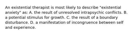 An existential therapist is most likely to describe "existential anxiety" as: A. the result of unresolved intrapsychic conflicts. B. a potential stimulus for growth. C. the result of a boundary disturbance. D. a manifestation of incongruence between self and experience.