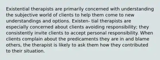 Existential therapists are primarily concerned with understanding the subjective world of clients to help them come to new understandings and options. Existen- tial therapists are especially concerned about clients avoiding responsibility; they consistently invite clients to accept personal responsibility. When clients complain about the predicaments they are in and blame others, the therapist is likely to ask them how they contributed to their situation.