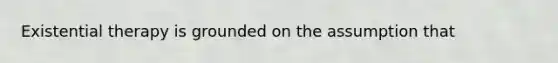 Existential therapy is grounded on the assumption that