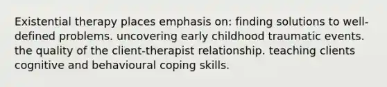 Existential therapy places emphasis on: finding solutions to well-defined problems. uncovering early childhood traumatic events. the quality of the client-therapist relationship. teaching clients cognitive and behavioural coping skills.