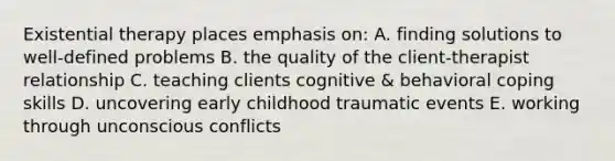 Existential therapy places emphasis on: A. finding solutions to well-defined problems B. the quality of the client-therapist relationship C. teaching clients cognitive & behavioral coping skills D. uncovering early childhood traumatic events E. working through unconscious conflicts