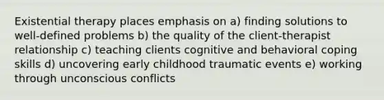 Existential therapy places emphasis on a) finding solutions to well-defined problems b) the quality of the client-therapist relationship c) teaching clients cognitive and behavioral coping skills d) uncovering early childhood traumatic events e) working through unconscious conflicts