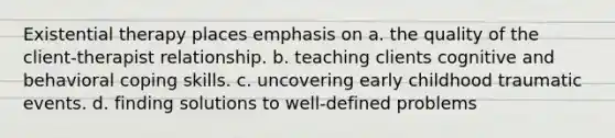 Existential therapy places emphasis on a. the quality of the client-therapist relationship. b. teaching clients cognitive and behavioral coping skills. c. uncovering early childhood traumatic events. d. finding solutions to well-defined problems