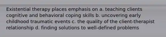 Existential therapy places emphasis on a. teaching clients cognitive and behavioral coping skills b. uncovering early childhood traumatic events c. the quality of the client-therapist relationship d. finding solutions to well-defined problems