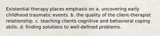 Existential therapy places emphasis on a. uncovering early childhood traumatic events. b. the quality of the client-therapist relationship. c. teaching clients cognitive and behavioral coping skills. d. finding solutions to well-defined problems.