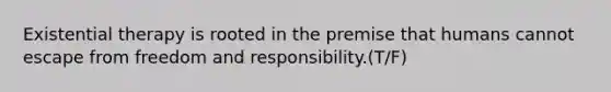 Existential therapy is rooted in the premise that humans cannot escape from freedom and responsibility.(T/F)