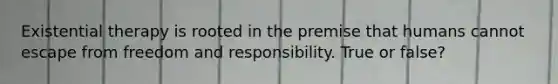 Existential therapy is rooted in the premise that humans cannot escape from freedom and responsibility. True or false?
