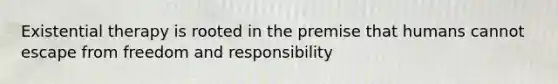 Existential therapy is rooted in the premise that humans cannot escape from freedom and responsibility
