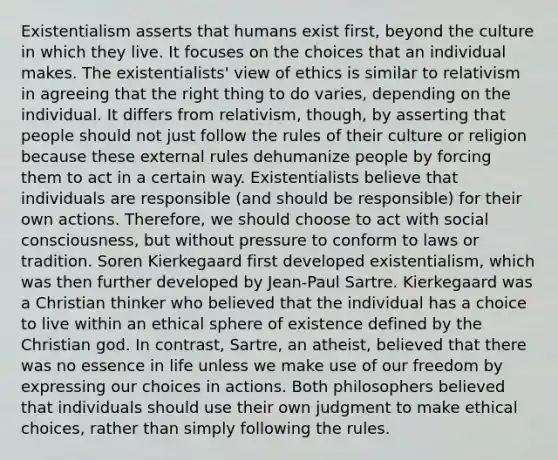 Existentialism asserts that humans exist first, beyond the culture in which they live. It focuses on the choices that an individual makes. The existentialists' view of ethics is similar to relativism in agreeing that the right thing to do varies, depending on the individual. It differs from relativism, though, by asserting that people should not just follow the rules of their culture or religion because these external rules dehumanize people by forcing them to act in a certain way. Existentialists believe that individuals are responsible (and should be responsible) for their own actions. Therefore, we should choose to act with social consciousness, but without pressure to conform to laws or tradition. Soren Kierkegaard first developed existentialism, which was then further developed by Jean-Paul Sartre. Kierkegaard was a Christian thinker who believed that the individual has a choice to live within an ethical sphere of existence defined by the Christian god. In contrast, Sartre, an atheist, believed that there was no essence in life unless we make use of our freedom by expressing our choices in actions. Both philosophers believed that individuals should use their own judgment to make ethical choices, rather than simply following the rules.