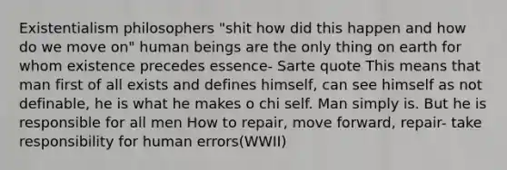 Existentialism philosophers "shit how did this happen and how do we move on" human beings are the only thing on earth for whom existence precedes essence- Sarte quote This means that man first of all exists and defines himself, can see himself as not definable, he is what he makes o chi self. Man simply is. But he is responsible for all men How to repair, move forward, repair- take responsibility for human errors(WWII)