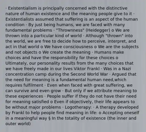 · Existentialism is principally concerned with the distinctive nature of human existence and the meaning people give to it · Existentialists assumed that suffering is an aspect of the human condition · By just being humans, we are faced with many fundamental problems · "Thrownness" (Heidegger) o We are thrown into a particular kind of world · Although "thrown" into the world, we are free to decide how to perceive, interpret, and act in that world o We have consciousness o We are the subjects and not objects o We create the meaning · Humans make choices and have the responsibility for these choices o Ultimately, our personality results from the many choices that we have freely made in our lives Viktor Frankl · Was in a Nazi concentration camp during the Second World War · Argued that the need for meaning is a fundamental human need,which requires fulfilment · Even when faced with great suffering, we can survive and even grow · But only if we attribute meaning to these experiences · People suffer if they do not have their need for meaning satisfied o Even if objectively, their life appears to be without major problems · Logotherapy: · A therapy developed by Frankl to help people find meaning in life: o Accepting oneself in a meaningful way § In the totality of existence (the inner and outer world)