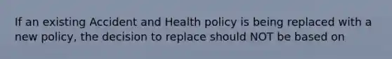 If an existing Accident and Health policy is being replaced with a new policy, the decision to replace should NOT be based on