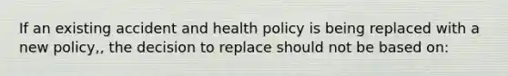 If an existing accident and health policy is being replaced with a new policy,, the decision to replace should not be based on: