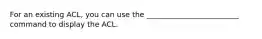 For an existing ACL, you can use the _________________________ command to display the ACL.