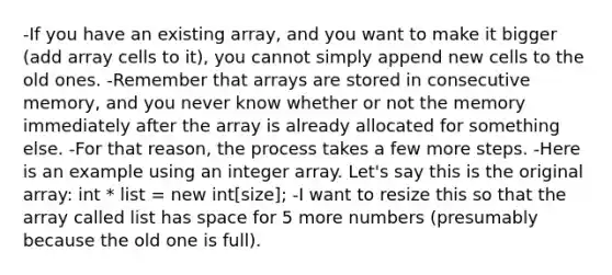 -If you have an existing array, and you want to make it bigger (add array cells to it), you cannot simply append new cells to the old ones. -Remember that arrays are stored in consecutive memory, and you never know whether or not the memory immediately after the array is already allocated for something else. -For that reason, the process takes a few more steps. -Here is an example using an integer array. Let's say this is the original array: int * list = new int[size]; -I want to resize this so that the array called list has space for 5 more numbers (presumably because the old one is full).