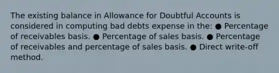 The existing balance in Allowance for Doubtful Accounts is considered in computing bad debts expense in the: ● Percentage of receivables basis. ● Percentage of sales basis. ● Percentage of receivables and percentage of sales basis. ● Direct write-off method.