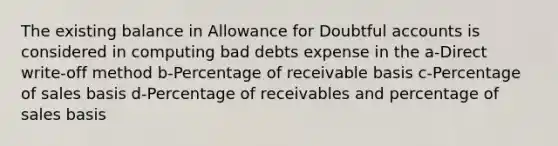 The existing balance in Allowance for Doubtful accounts is considered in computing bad debts expense in the a-Direct write-off method b-Percentage of receivable basis c-Percentage of sales basis d-Percentage of receivables and percentage of sales basis