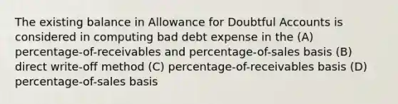 The existing balance in Allowance for Doubtful Accounts is considered in computing bad debt expense in the (A) percentage-of-receivables and percentage-of-sales basis (B) direct write-off method (C) percentage-of-receivables basis (D) percentage-of-sales basis