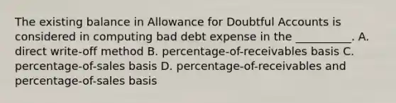 The existing balance in Allowance for Doubtful Accounts is considered in computing bad debt expense in the __________. A. direct write-off method B. percentage-of-receivables basis C. percentage-of-sales basis D. percentage-of-receivables and percentage-of-sales basis