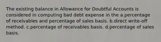 The existing balance in Allowance for Doubtful Accounts is considered in computing bad debt expense in the a.percentage of receivables and percentage of sales basis. b.direct write-off method. c.percentage of receivables basis. d.percentage of sales basis.