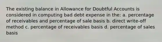 The existing balance in Allowance for Doubtful Accounts is considered in computing bad debt expense in the: a. percentage of receivables and percentage of sale basis b. direct write-off method c. percentage of receivables basis d. percentage of sales basis