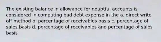 The existing balance in allowance for doubtful accounts is considered in computing bad debt expense in the a. direct write off method b. percentage of receivables basis c. percentage of sales basis d. percentage of receivables and percentage of sales basis