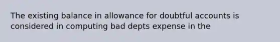 The existing balance in allowance for doubtful accounts is considered in computing bad depts expense in the