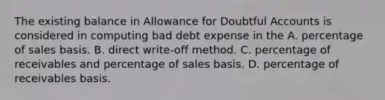 The existing balance in Allowance for Doubtful Accounts is considered in computing bad debt expense in the A. percentage of sales basis. B. direct write-off method. C. percentage of receivables and percentage of sales basis. D. percentage of receivables basis.