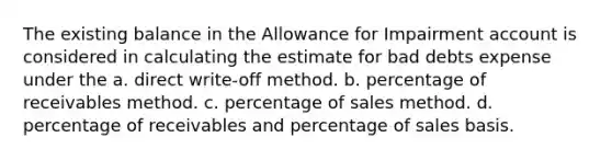 The existing balance in the Allowance for Impairment account is considered in calculating the estimate for bad debts expense under the a. direct write-off method. b. percentage of receivables method. c. percentage of sales method. d. percentage of receivables and percentage of sales basis.