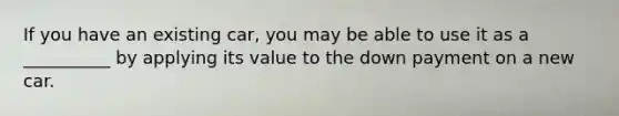 If you have an existing car, you may be able to use it as a __________ by applying its value to the down payment on a new car.