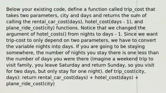 Below your existing code, define a function called trip_cost that takes two parameters, city and days and returns the sum of calling the rental_car_cost(days), hotel_cost(days - 1), and plane_ride_cost(city) functions. Notice that we changed the argument of hotel_costs() from nights to days - 1. Since we want trip-cost to only depend on two parameters, we have to convert the variable nights into days. If you are going to be staying somewhere, the number of nights you stay there is one <a href='https://www.questionai.com/knowledge/k7BtlYpAMX-less-than' class='anchor-knowledge'>less than</a> the number of days you were there (imagine a weekend trip to visit family, you leave Saturday and return Sunday, so you visit for two days, but only stay for one night). def trip_cost(city, days): return rental_car_cost(days) + hotel_cost(days) + plane_ride_cost(city)