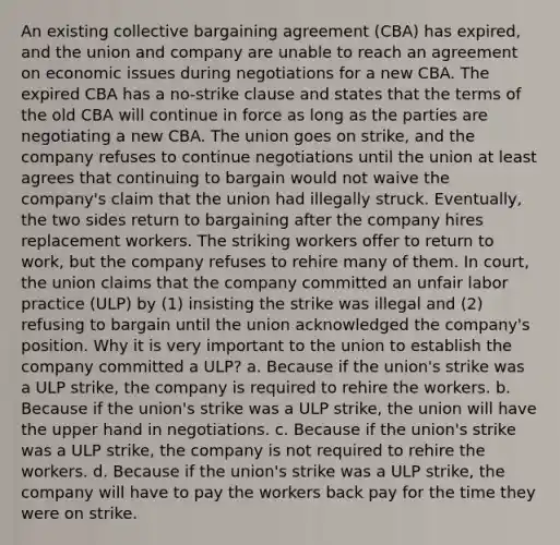 An existing collective bargaining agreement (CBA) has expired, and the union and company are unable to reach an agreement on economic issues during negotiations for a new CBA. The expired CBA has a no-strike clause and states that the terms of the old CBA will continue in force as long as the parties are negotiating a new CBA. The union goes on strike, and the company refuses to continue negotiations until the union at least agrees that continuing to bargain would not waive the company's claim that the union had illegally struck. Eventually, the two sides return to bargaining after the company hires replacement workers. The striking workers offer to return to work, but the company refuses to rehire many of them. In court, the union claims that the company committed an unfair labor practice (ULP) by (1) insisting the strike was illegal and (2) refusing to bargain until the union acknowledged the company's position. Why it is very important to the union to establish the company committed a ULP? a. Because if the union's strike was a ULP strike, the company is required to rehire the workers. b. Because if the union's strike was a ULP strike, the union will have the upper hand in negotiations. c. Because if the union's strike was a ULP strike, the company is not required to rehire the workers. d. Because if the union's strike was a ULP strike, the company will have to pay the workers back pay for the time they were on strike.