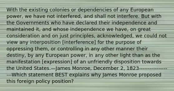 With the existing colonies or dependencies of any European power, we have not interfered, and shall not interfere. But with the Governments who have declared their independence and maintained it, and whose independence we have, on great consideration and on just principles, acknowledged, we could not view any interposition [interference] for the purpose of oppressing them, or controlling in any other manner their destiny, by any European power, in any other light than as the manifestation [expression] of an unfriendly disposition towards the United States.—James Monroe, December 2, 1823-------------------Which statement BEST explains why James Monroe proposed this foreign policy position?