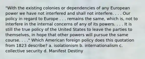 "With the existing colonies or dependencies of any European power we have not interfered and shall not interfere. . . . Our policy in regard to Europe . . . remains the same, which is, not to interfere in the internal concerns of any of its powers. . . . It is still the true policy of the United States to leave the parties to themselves, in hope that other powers will pursue the same course. . . ." Which American foreign policy does this quotation from 1823 describe? a. isolationism b. internationalism c. collective security d. Manifest Destiny