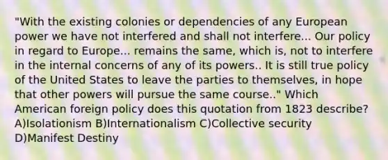 "With the existing colonies or dependencies of any European power we have not interfered and shall not interfere... Our policy in regard to Europe... remains the same, which is, not to interfere in the internal concerns of any of its powers.. It is still true policy of the United States to leave the parties to themselves, in hope that other powers will pursue the same course.." Which American foreign policy does this quotation from 1823 describe? A)Isolationism B)Internationalism C)Collective security D)Manifest Destiny