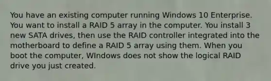 You have an existing computer running Windows 10 Enterprise. You want to install a RAID 5 array in the computer. You install 3 new SATA drives, then use the RAID controller integrated into the motherboard to define a RAID 5 array using them. When you boot the computer, WIndows does not show the logical RAID drive you just created.