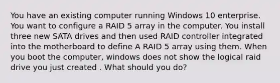 You have an existing computer running Windows 10 enterprise. You want to configure a RAID 5 array in the computer. You install three new SATA drives and then used RAID controller integrated into the motherboard to define A RAID 5 array using them. When you boot the computer, windows does not show the logical raid drive you just created . What should you do?