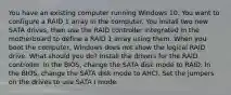 You have an existing computer running Windows 10. You want to configure a RAID 1 array in the computer. You install two new SATA drives, then use the RAID controller integrated in the motherboard to define a RAID 1 array using them. When you boot the computer, Windows does not show the logical RAID drive. What should you do? Install the drivers for the RAID controller. In the BIOS, change the SATA disk mode to RAID. In the BIOS, change the SATA disk mode to AHCI. Set the jumpers on the drives to use SATA I mode.