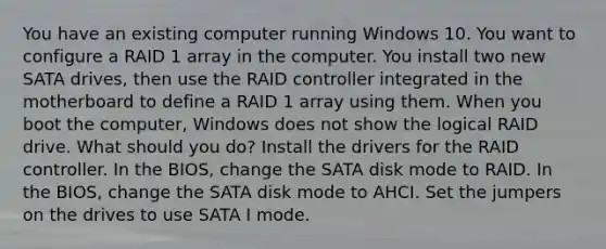 You have an existing computer running Windows 10. You want to configure a RAID 1 array in the computer. You install two new SATA drives, then use the RAID controller integrated in the motherboard to define a RAID 1 array using them. When you boot the computer, Windows does not show the logical RAID drive. What should you do? Install the drivers for the RAID controller. In the BIOS, change the SATA disk mode to RAID. In the BIOS, change the SATA disk mode to AHCI. Set the jumpers on the drives to use SATA I mode.