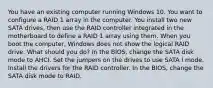 You have an existing computer running Windows 10. You want to configure a RAID 1 array in the computer. You install two new SATA drives, then use the RAID controller integrated in the motherboard to define a RAID 1 array using them. When you boot the computer, Windows does not show the logical RAID drive. What should you do? In the BIOS, change the SATA disk mode to AHCI. Set the jumpers on the drives to use SATA I mode. Install the drivers for the RAID controller. In the BIOS, change the SATA disk mode to RAID.