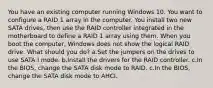 You have an existing computer running Windows 10. You want to configure a RAID 1 array in the computer. You install two new SATA drives, then use the RAID controller integrated in the motherboard to define a RAID 1 array using them. When you boot the computer, Windows does not show the logical RAID drive. What should you do? a.Set the jumpers on the drives to use SATA I mode. b.Install the drivers for the RAID controller. c.In the BIOS, change the SATA disk mode to RAID. c.In the BIOS, change the SATA disk mode to AHCI.