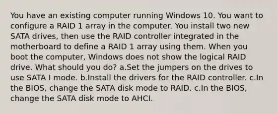 You have an existing computer running Windows 10. You want to configure a RAID 1 array in the computer. You install two new SATA drives, then use the RAID controller integrated in the motherboard to define a RAID 1 array using them. When you boot the computer, Windows does not show the logical RAID drive. What should you do? a.Set the jumpers on the drives to use SATA I mode. b.Install the drivers for the RAID controller. c.In the BIOS, change the SATA disk mode to RAID. c.In the BIOS, change the SATA disk mode to AHCI.