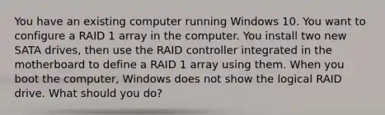 You have an existing computer running Windows 10. You want to configure a RAID 1 array in the computer. You install two new SATA drives, then use the RAID controller integrated in the motherboard to define a RAID 1 array using them. When you boot the computer, Windows does not show the logical RAID drive. What should you do?