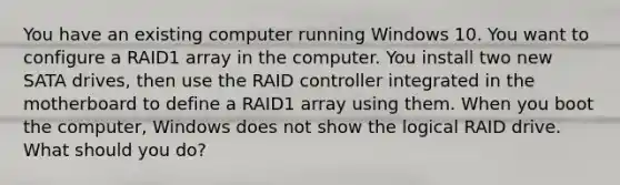 You have an existing computer running Windows 10. You want to configure a RAID1 array in the computer. You install two new SATA drives, then use the RAID controller integrated in the motherboard to define a RAID1 array using them. When you boot the computer, Windows does not show the logical RAID drive. What should you do?