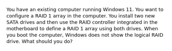 You have an existing computer running Windows 11. You want to configure a RAID 1 array in the computer. You install two new SATA drives and then use the RAID controller integrated in the motherboard to define a RAID 1 array using both drives. When you boot the computer, Windows does not show the logical RAID drive. What should you do?