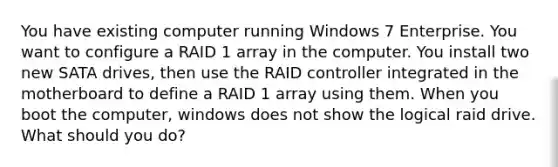 You have existing computer running Windows 7 Enterprise. You want to configure a RAID 1 array in the computer. You install two new SATA drives, then use the RAID controller integrated in the motherboard to define a RAID 1 array using them. When you boot the computer, windows does not show the logical raid drive. What should you do?