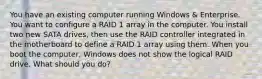 You have an existing computer running Windows & Enterprise. You want to configure a RAID 1 array in the computer. You install two new SATA drives, then use the RAID controller integrated in the motherboard to define a RAID 1 array using them. When you boot the computer, Windows does not show the logical RAID drive. What should you do?